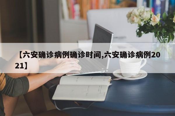 【六安确诊病例确诊时间,六安确诊病例2021】