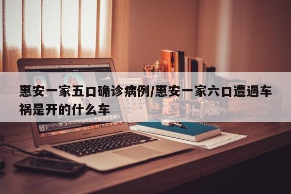惠安一家五口确诊病例/惠安一家六口遭遇车祸是开的什么车