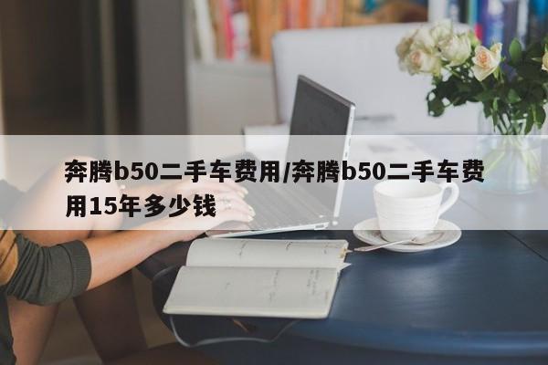 奔腾b50二手车费用/奔腾b50二手车费用15年多少钱