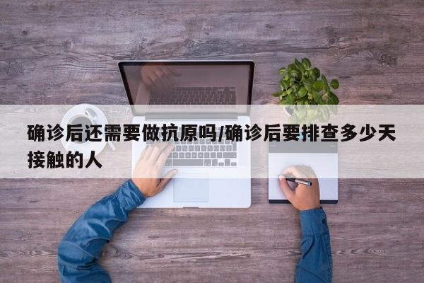 确诊后还需要做抗原吗/确诊后要排查多少天接触的人