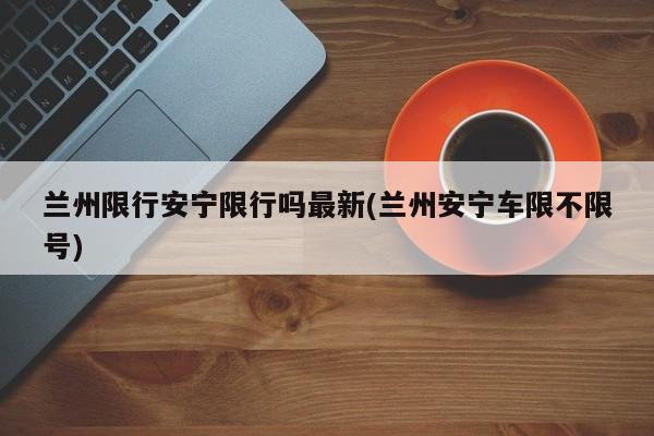 兰州限行安宁限行吗最新(兰州安宁车限不限号)
