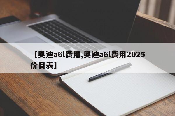 【奥迪a6l费用,奥迪a6l费用2025价目表】