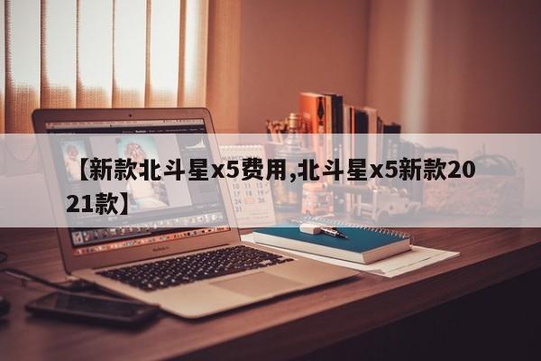 【新款北斗星x5费用,北斗星x5新款2021款】