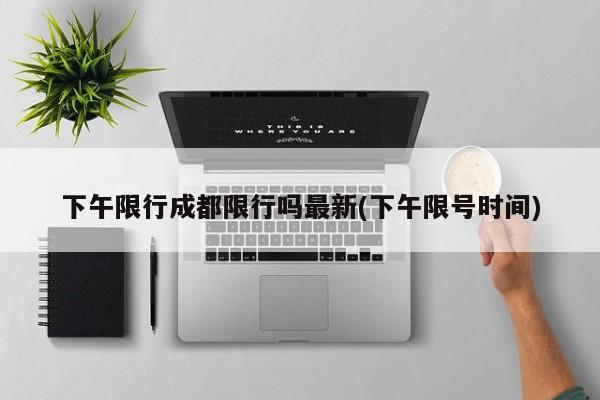 下午限行成都限行吗最新(下午限号时间)