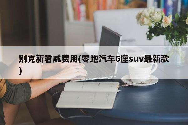 别克新君威费用(零跑汽车6座suv最新款)