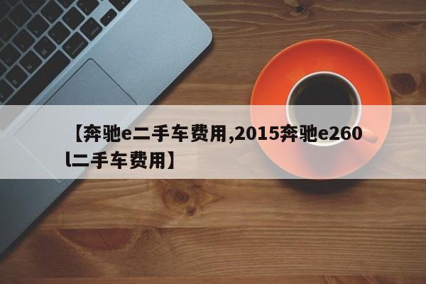 【奔驰e二手车费用,2015奔驰e260l二手车费用】