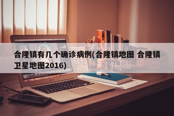 合隆镇有几个确诊病例(合隆镇地图 合隆镇卫星地图2016)