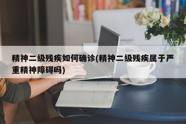 精神二级残疾如何确诊(精神二级残疾属于严重精神障碍吗)
