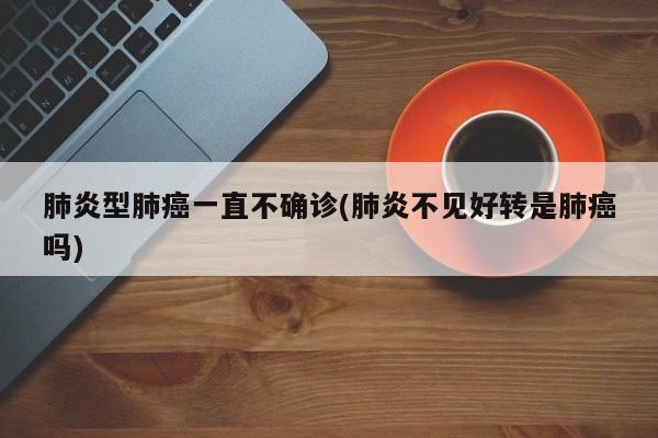肺炎型肺癌一直不确诊(肺炎不见好转是肺癌吗)