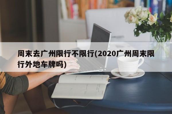 周末去广州限行不限行(2020广州周末限行外地车牌吗)