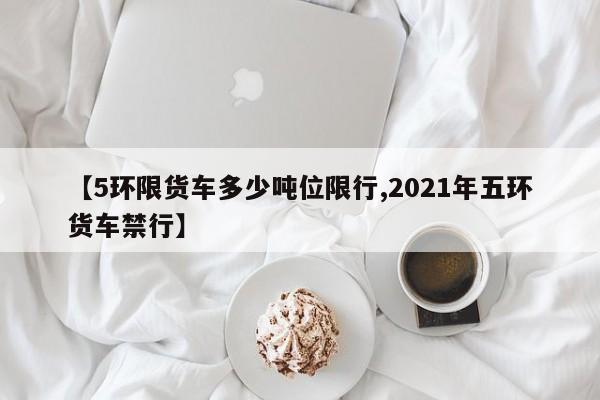 【5环限货车多少吨位限行,2021年五环货车禁行】