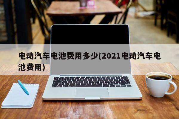 电动汽车电池费用多少(2021电动汽车电池费用)