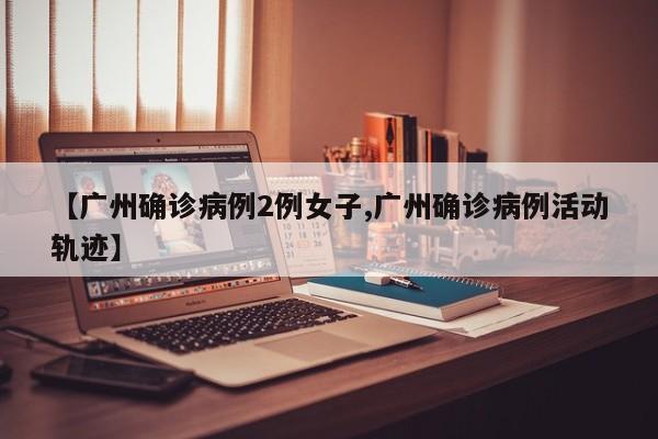 【广州确诊病例2例女子,广州确诊病例活动轨迹】