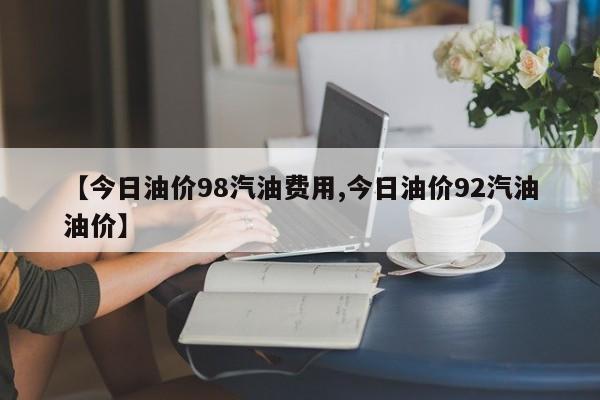 【今日油价98汽油费用,今日油价92汽油油价】