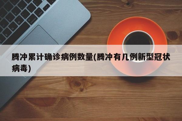 腾冲累计确诊病例数量(腾冲有几例新型冠状病毒)