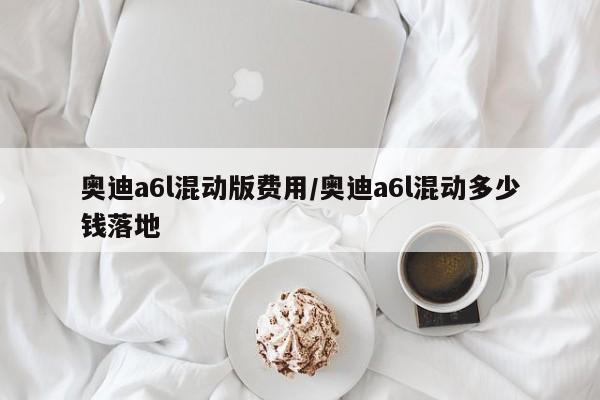 奥迪a6l混动版费用/奥迪a6l混动多少钱落地