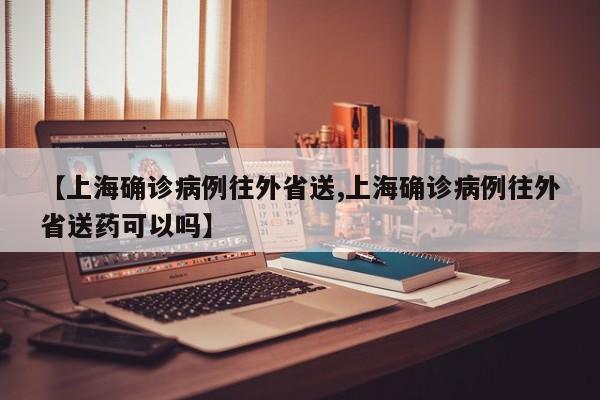 【上海确诊病例往外省送,上海确诊病例往外省送药可以吗】