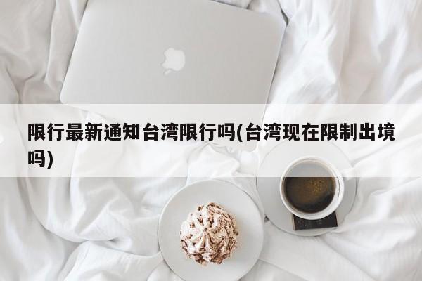 限行最新通知台湾限行吗(台湾现在限制出境吗)