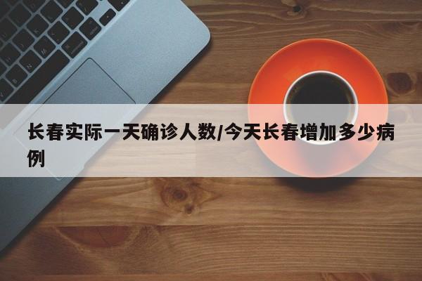 长春实际一天确诊人数/今天长春增加多少病例