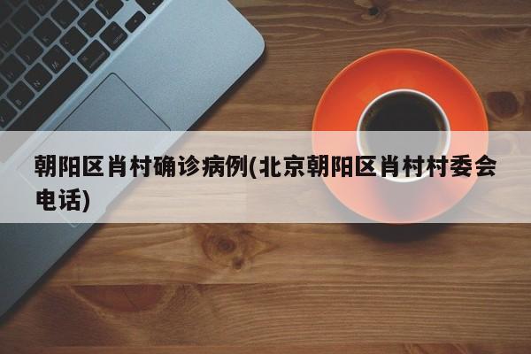 朝阳区肖村确诊病例(北京朝阳区肖村村委会电话)