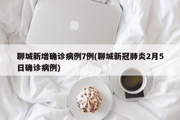 聊城新增确诊病例7例(聊城新冠肺炎2月5日确诊病例)