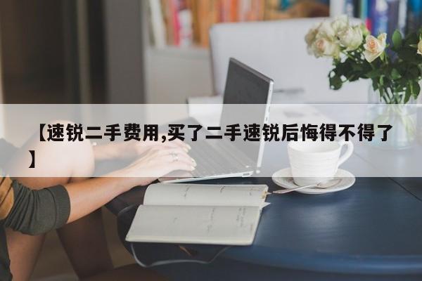 【速锐二手费用,买了二手速锐后悔得不得了】