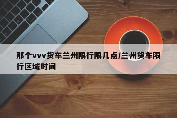 那个vvv货车兰州限行限几点/兰州货车限行区域时间