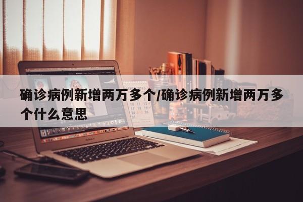 确诊病例新增两万多个/确诊病例新增两万多个什么意思