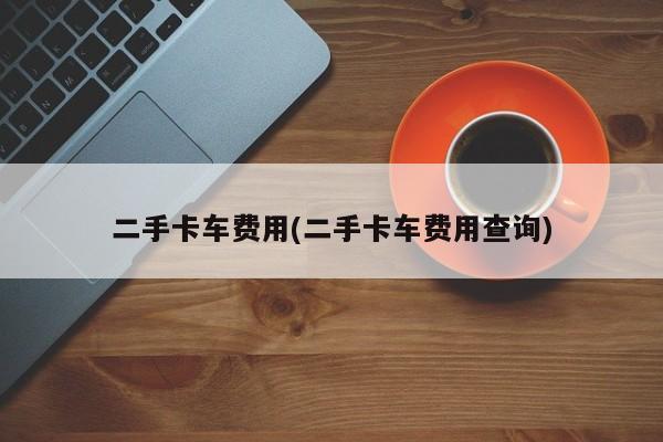 二手卡车费用(二手卡车费用查询)