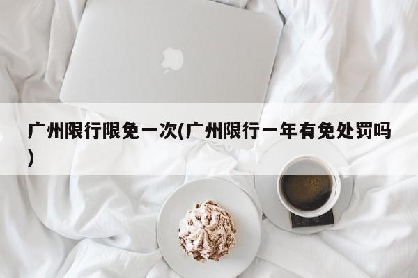 广州限行限免一次(广州限行一年有免处罚吗)