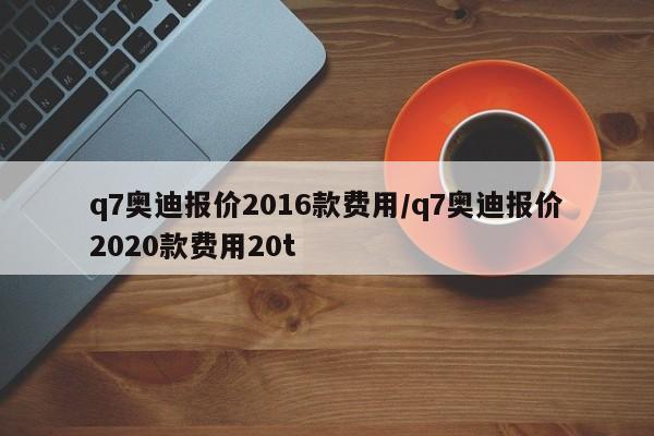 q7奥迪报价2016款费用/q7奥迪报价2020款费用20t