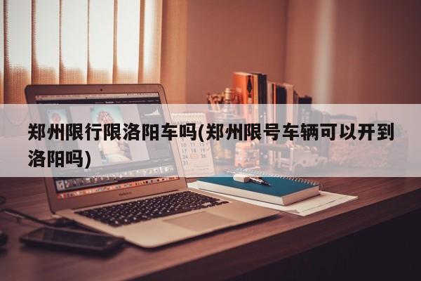 郑州限行限洛阳车吗(郑州限号车辆可以开到洛阳吗)