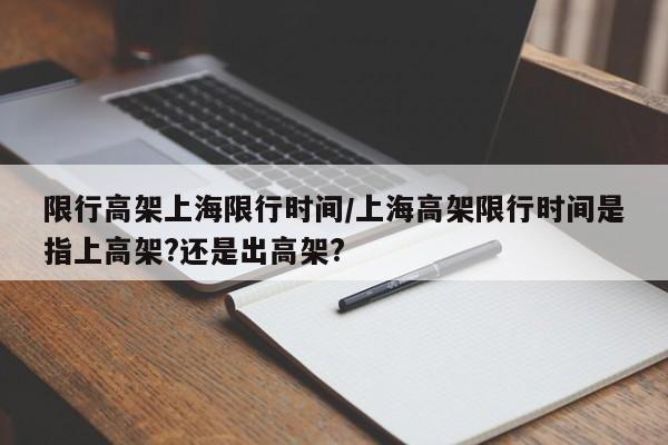 限行高架上海限行时间/上海高架限行时间是指上高架?还是出高架?