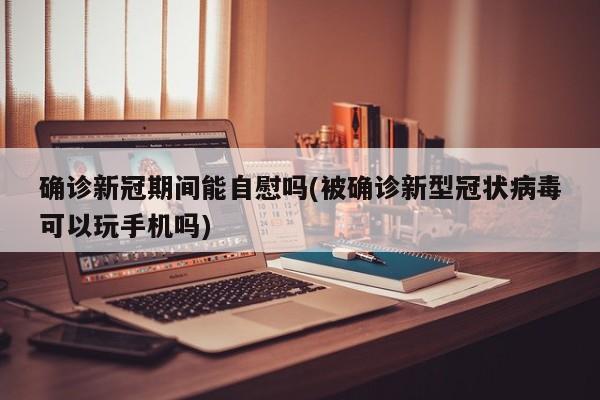 确诊新冠期间能自慰吗(被确诊新型冠状病毒可以玩手机吗)
