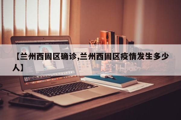 【兰州西固区确诊,兰州西固区疫情发生多少人】