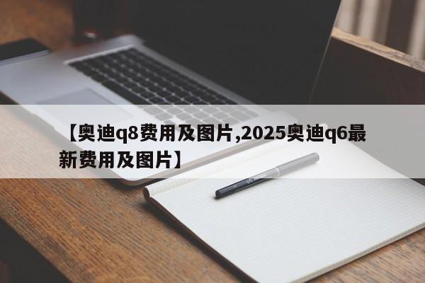 【奥迪q8费用及图片,2025奥迪q6最新费用及图片】
