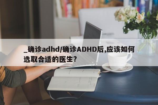 _确诊adhd/确诊ADHD后,应该如何选取合适的医生?