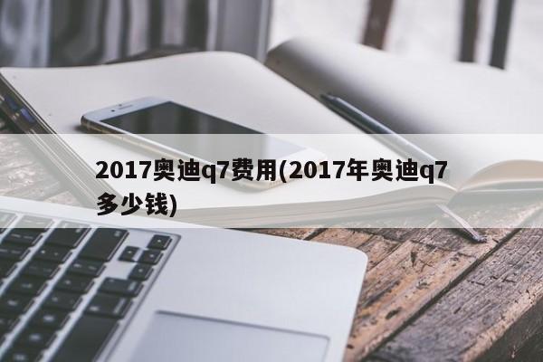 2017奥迪q7费用(2017年奥迪q7多少钱)