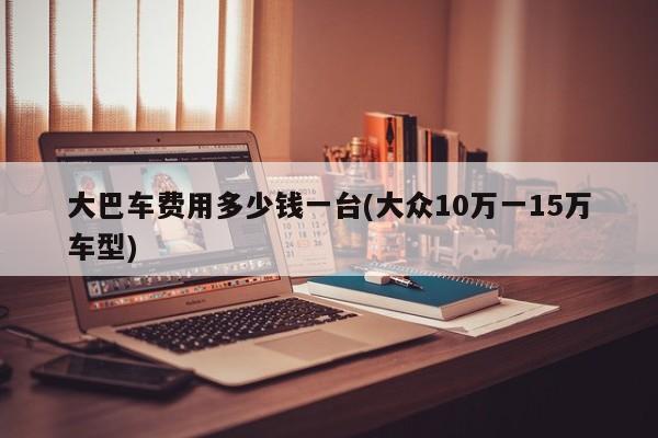 大巴车费用多少钱一台(大众10万一15万车型)
