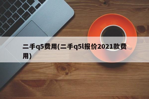 二手q5费用(二手q5l报价2021款费用)