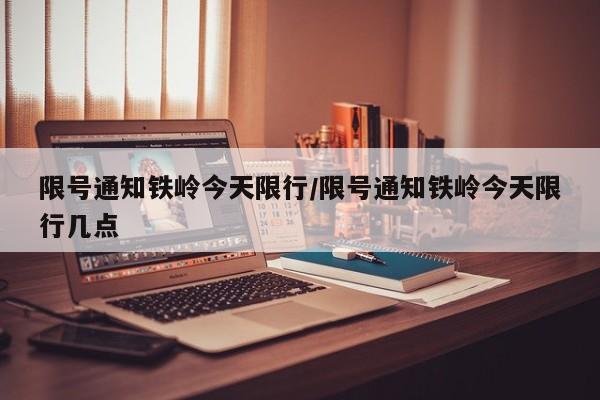 限号通知铁岭今天限行/限号通知铁岭今天限行几点
