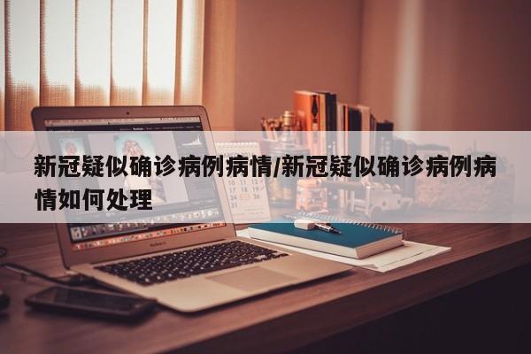 新冠疑似确诊病例病情/新冠疑似确诊病例病情如何处理