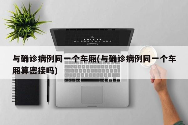 与确诊病例同一个车厢(与确诊病例同一个车厢算密接吗)