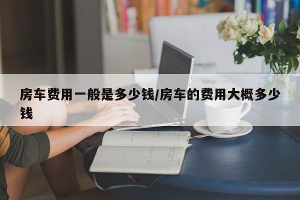 房车费用一般是多少钱/房车的费用大概多少钱