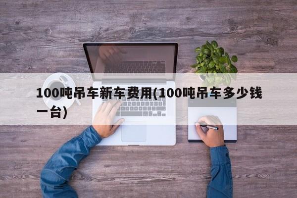 100吨吊车新车费用(100吨吊车多少钱一台)