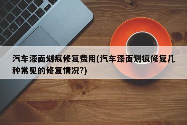汽车漆面划痕修复费用(汽车漆面划痕修复几种常见的修复情况?)