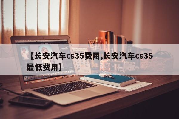【长安汽车cs35费用,长安汽车cs35最低费用】