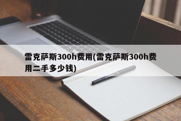 雷克萨斯300h费用(雷克萨斯300h费用二手多少钱)