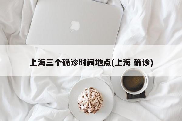 上海三个确诊时间地点(上海 确诊)