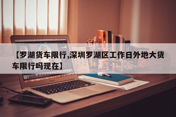 【罗湖货车限行,深圳罗湖区工作日外地大货车限行吗现在】